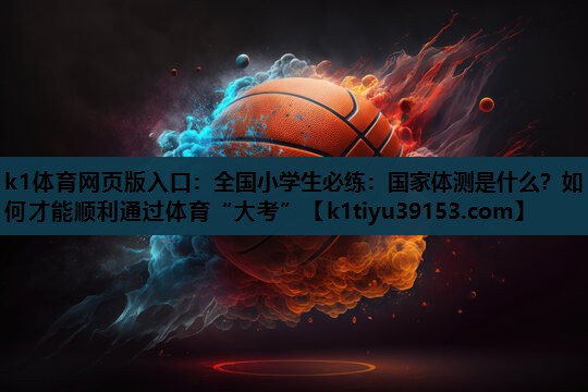 k1体育网页版入口：全国小学生必练：国家体测是什么？如何才能顺利通过体育“大考”