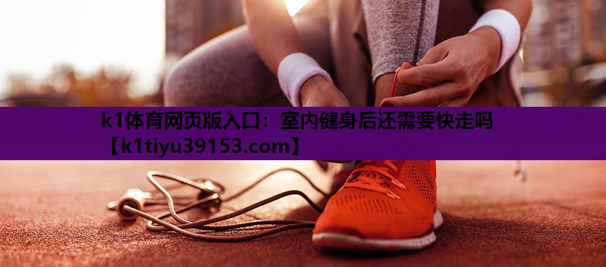 k1体育网页版入口：室内健身后还需要快走吗